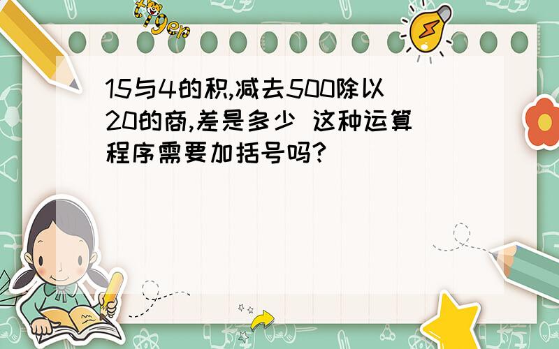 15与4的积,减去500除以20的商,差是多少 这种运算程序需要加括号吗?