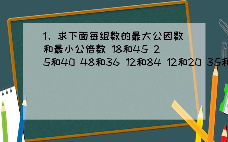 1、求下面每组数的最大公因数和最小公倍数 18和45 25和40 48和36 12和84 12和20 35和25.