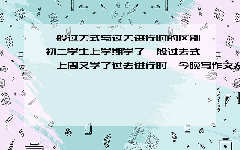 一般过去式与过去进行时的区别初二学生上学期学了一般过去式,上周又学了过去进行时,今晚写作文发现他们老将这俩个时代混用,多数学生是在该用一般过去式的时候用进行时表达,作为老师