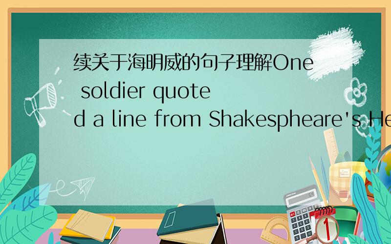 续关于海明威的句子理解One soldier quoted a line from Shakespheare's Henry IV when Hemingway was shaken by the honors of war.It was a cynical view of death.1.