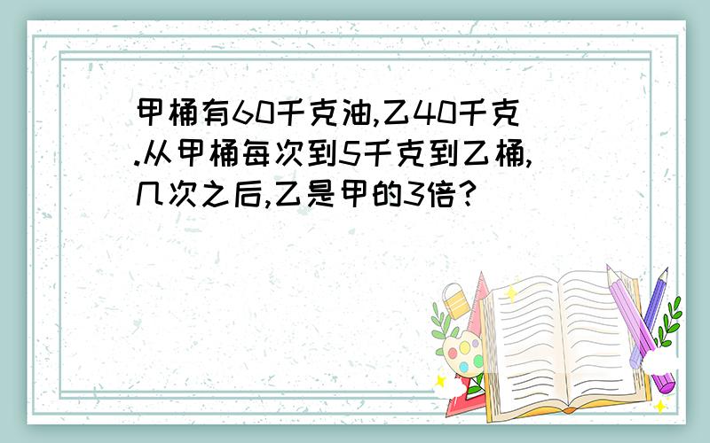 甲桶有60千克油,乙40千克.从甲桶每次到5千克到乙桶,几次之后,乙是甲的3倍?