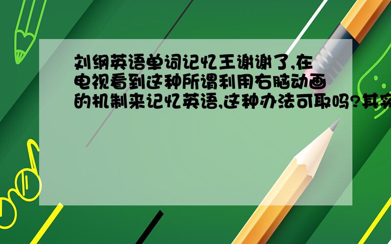 刘纲英语单词记忆王谢谢了,在电视看到这种所谓利用右脑动画的机制来记忆英语,这种办法可取吗?其实 我想问的是,这种方法不会是骗人的把,在电视上看他们演示的几个小例子,挺不错的,有