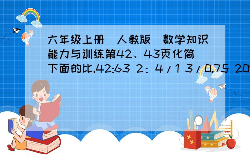 六年级上册(人教版)数学知识能力与训练第42、43页化简下面的比,42:63 2：4/1 3/0.75 20%：0.6求比值：42：63 2：4/1 3/0.75 20%：0.615除25=（ ）：（ ）=（ ）分之九=（ ）：10=（ ）%=（ ）（等于填小数