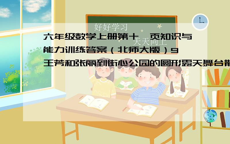 六年级数学上册第十一页知识与能力训练答案（北师大版）9、王芳和张丽到街心公园的圆形露天舞台散步，他们从同一地点出发，沿着舞台的边沿反向行走，4分钟后相遇。王芳每分钟走75米