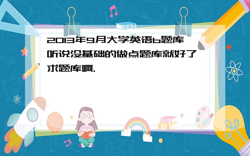 2013年9月大学英语b题库听说没基础的做点题库就好了,求题库啊.