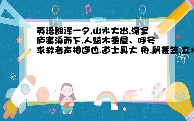 英语翻译一夕,山水大出,漂室庐塞溪而下.人骑木乘屋、呼号求救者声相连也.道士具大 舟,躬蓑笠,立水浒,督善水者绳以俟.人至,即投木索引之,所存活甚众.平旦,有兽身没波涛中而浮其首,左右