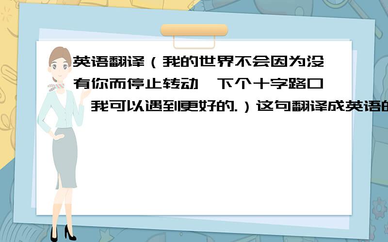 英语翻译（我的世界不会因为没有你而停止转动,下个十字路口,我可以遇到更好的.）这句翻译成英语的.还有这句（做我想做的事） 英语高手帮我