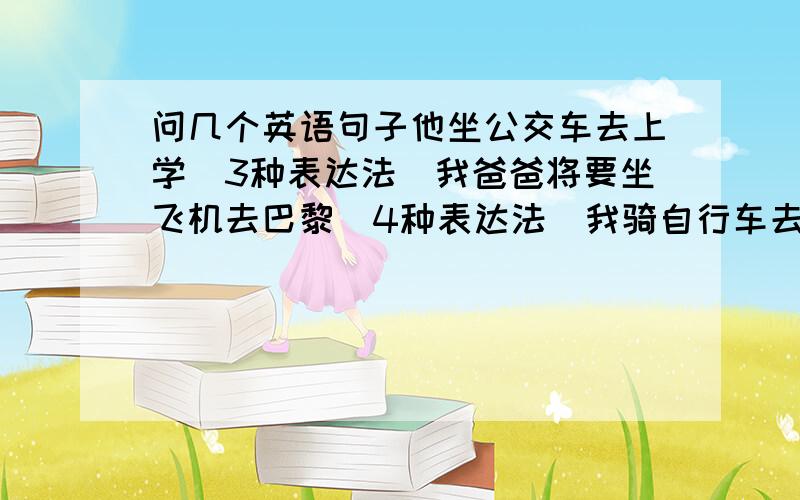 问几个英语句子他坐公交车去上学（3种表达法）我爸爸将要坐飞机去巴黎（4种表达法）我骑自行车去上班（4种表达法）我做我爸爸的车上学（2种表达法）坐船坐木船做地铁