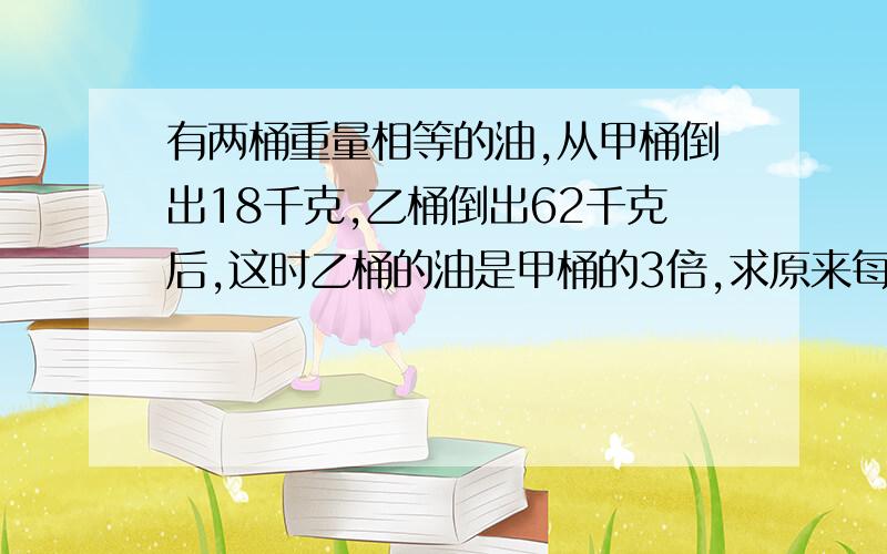 有两桶重量相等的油,从甲桶倒出18千克,乙桶倒出62千克后,这时乙桶的油是甲桶的3倍,求原来每桶油的重量.用比例解