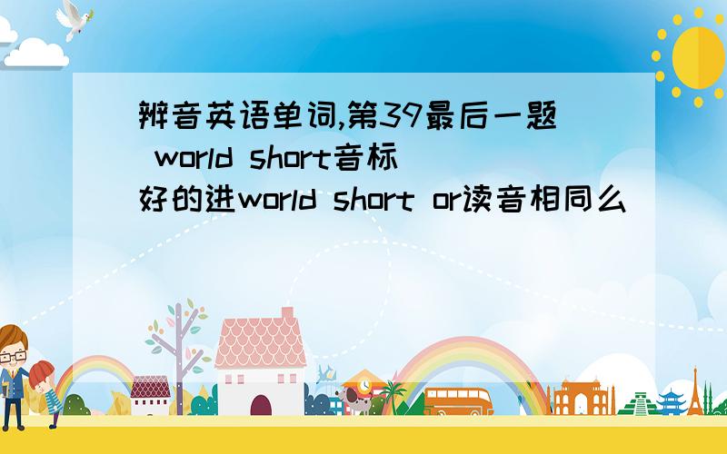 辨音英语单词,第39最后一题 world short音标好的进world short or读音相同么