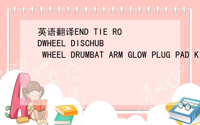 英语翻译END TIE RODWHEEL DISCHUB WHEEL DRUMBAT ARM GLOW PLUG PAD KITHOOD LOOKENGINE VAVLV SEALRAIDATOR SHRODA/C CONDENSR RAIDATOR SHRODPAD KIT SPAIDER KITARMSTEERINGT BELT ENGINE VAVLV SEALWHEEL BOLT FRONTWHEEL BOLT REARDOOR REGULATOR AIR ELEMENT