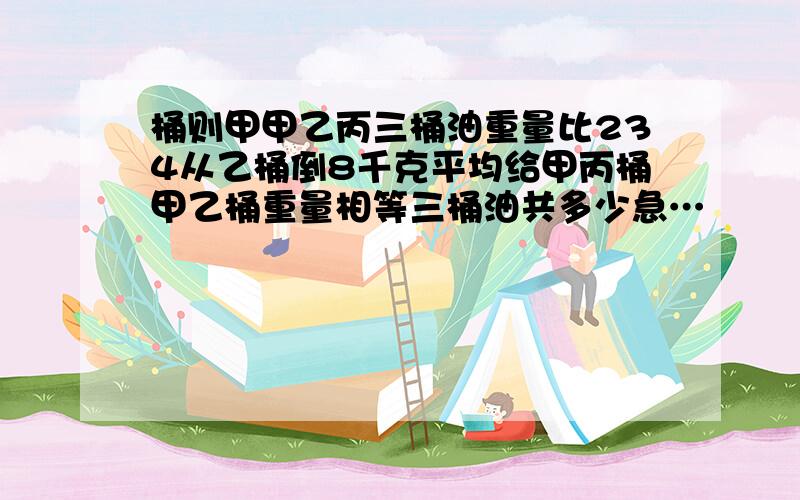 桶则甲甲乙丙三桶油重量比234从乙桶倒8千克平均给甲丙桶甲乙桶重量相等三桶油共多少急…