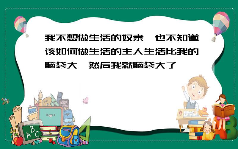 我不想做生活的奴隶,也不知道该如何做生活的主人生活比我的脑袋大,然后我就脑袋大了