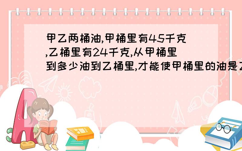 甲乙两桶油,甲桶里有45千克,乙桶里有24千克,从甲桶里到多少油到乙桶里,才能使甲桶里的油是乙桶的1.5倍用方程,谢谢!在线快快!