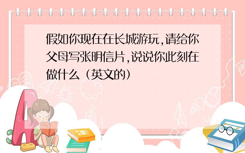 假如你现在在长城游玩,请给你父母写张明信片,说说你此刻在做什么（英文的）