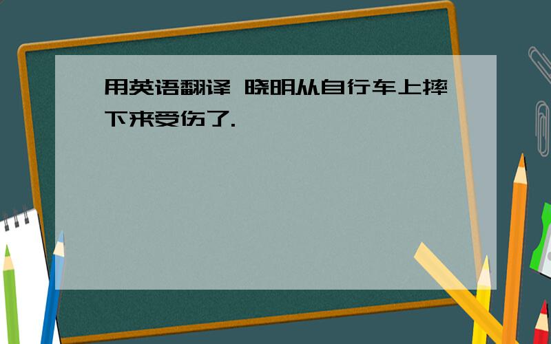 用英语翻译 晓明从自行车上摔下来受伤了.