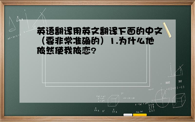 英语翻译用英文翻译下面的中文（要非常准确的）1.为什么他依然使我依恋?