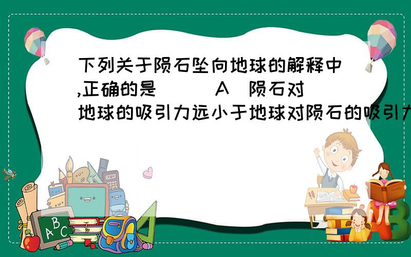 下列关于陨石坠向地球的解释中,正确的是（ ） A．陨石对地球的吸引力远小于地球对陨石的吸引力 B．陨石对地球的吸引力和地球对陨石的吸引力大小相等,但陨石的质量小,所以改变运动方