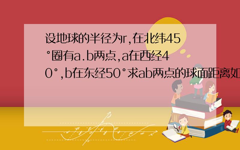 设地球的半径为r,在北纬45°圈有a.b两点,a在西经40°,b在东经50°求ab两点的球面距离如题!