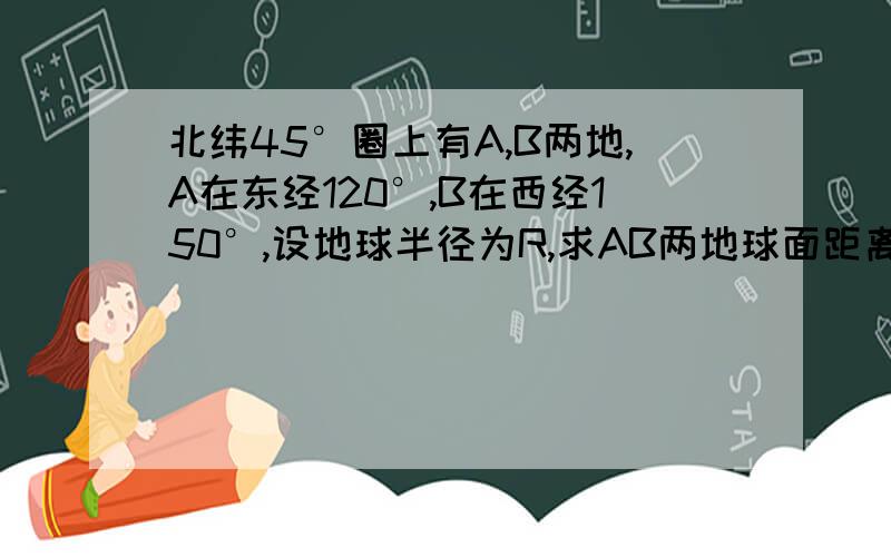 北纬45°圈上有A,B两地,A在东经120°,B在西经150°,设地球半径为R,求AB两地球面距离设地球半径为R,为什么AB的纬圆半径为½√2