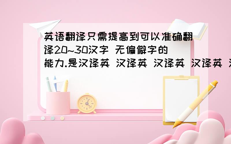 英语翻译只需提高到可以准确翻译20~30汉字 无偏僻字的能力.是汉译英 汉译英 汉译英 汉译英 汉译英几个月内就可见效的。我大概是上海高一的英语水平。有点底子，可以大体上翻译出个轮