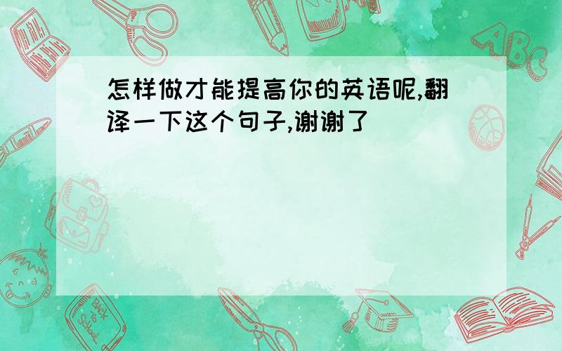 怎样做才能提高你的英语呢,翻译一下这个句子,谢谢了