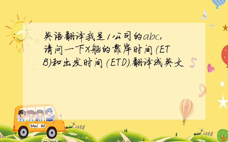 英语翻译我是1公司的abc,请问一下X船的靠岸时间（ETB）和出发时间(ETD).翻译成英文