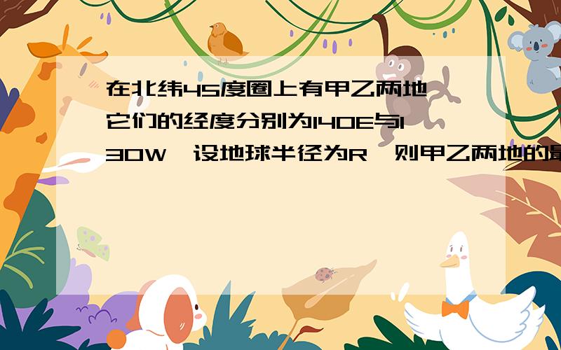 在北纬45度圈上有甲乙两地,它们的经度分别为140E与130W,设地球半径为R,则甲乙两地的最短球面距离是多少?各位先生 女士们:请写出正确的解析过程.请用关于高一立体几何知识解答!