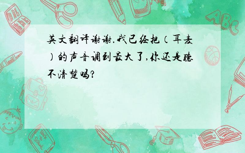 英文翻译谢谢.我已经把（耳麦）的声音调到最大了,你还是听不清楚吗?