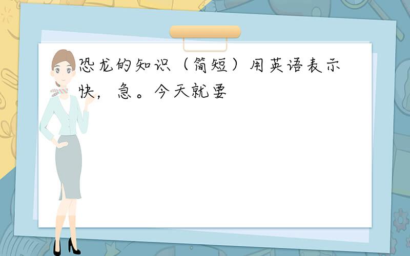 恐龙的知识（简短）用英语表示快，急。今天就要