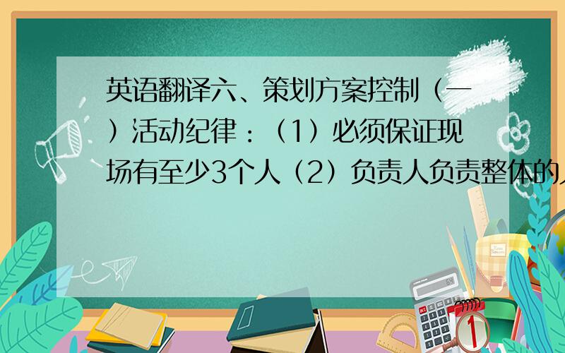 英语翻译六、策划方案控制（一）活动纪律：（1）必须保证现场有至少3个人（2）负责人负责整体的人员分配、纪律维持、监督（3）工作人员必须听从负责人指挥（4）有事需离开,要向负责