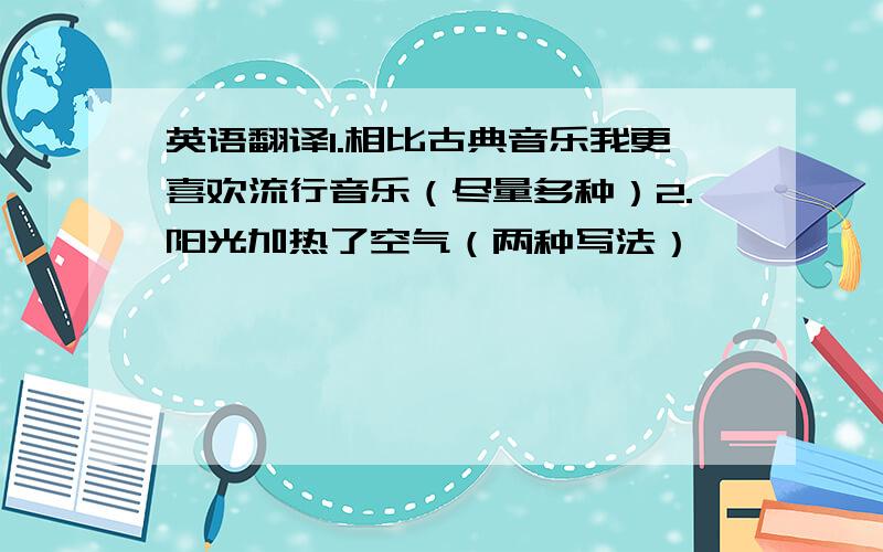 英语翻译1.相比古典音乐我更喜欢流行音乐（尽量多种）2.阳光加热了空气（两种写法）