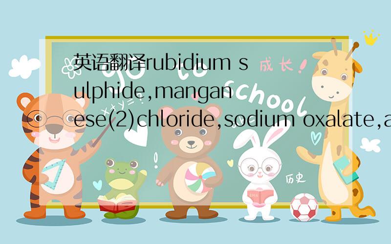 英语翻译rubidium sulphide,manganese(2)chloride,sodium oxalate,ammonium dichromate,zinc nitrate tetrahydrate,还有ammonium dihydrogen phosphate,calcium sulphite octahydrate,yttrium(3)chromate,nickel(3)chlorate trihydrate