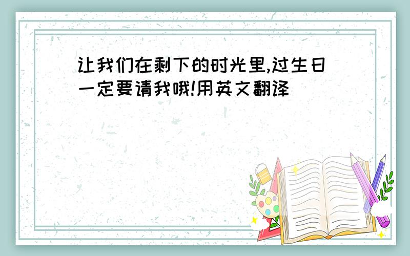 让我们在剩下的时光里,过生日一定要请我哦!用英文翻译