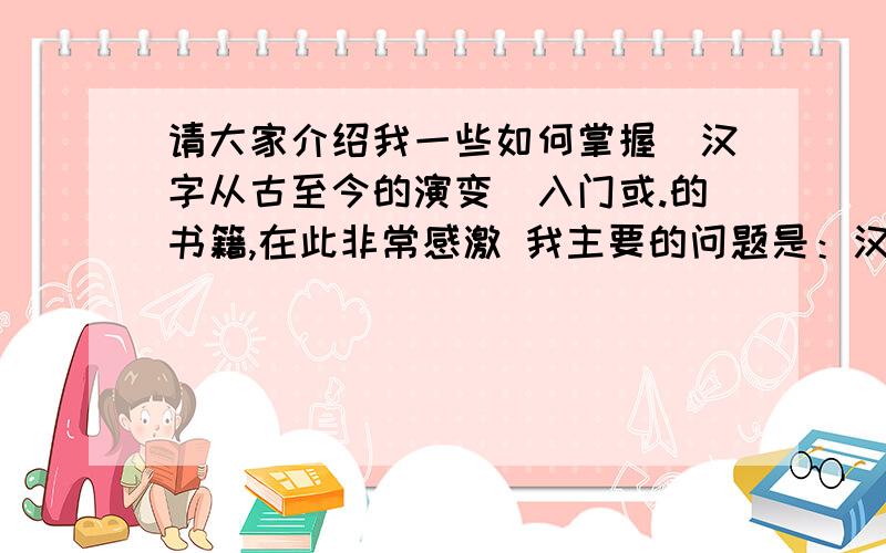 请大家介绍我一些如何掌握（汉字从古至今的演变）入门或.的书籍,在此非常感激 我主要的问题是：汉字的缘由是什么?我如何掌握汉字从古至今的变化?