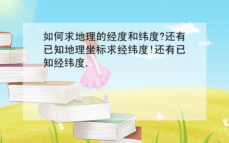 如何求地理的经度和纬度?还有已知地理坐标求经纬度!还有已知经纬度,