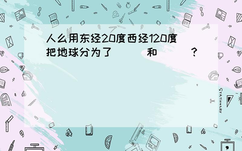 人么用东经20度西经120度把地球分为了___和___?