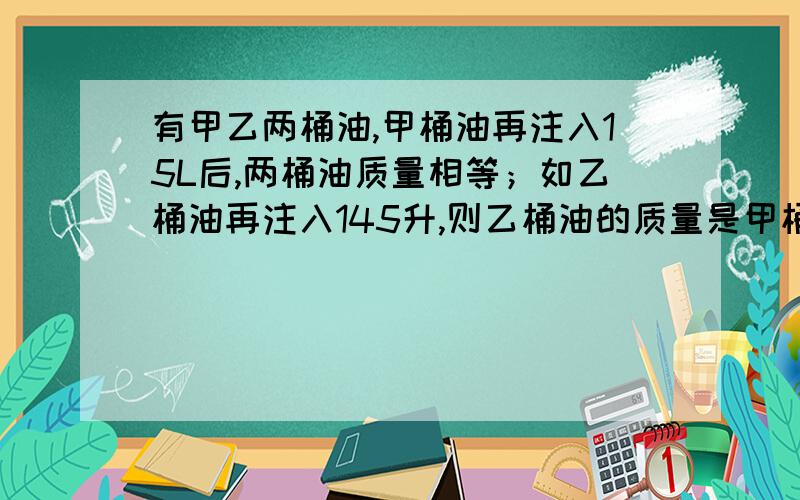 有甲乙两桶油,甲桶油再注入15L后,两桶油质量相等；如乙桶油再注入145升,则乙桶油的质量是甲桶油的3倍.求原来两桶油各有多少升.用一元一次方程解答.简练点