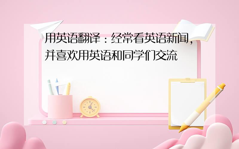 用英语翻译：经常看英语新闻,并喜欢用英语和同学们交流