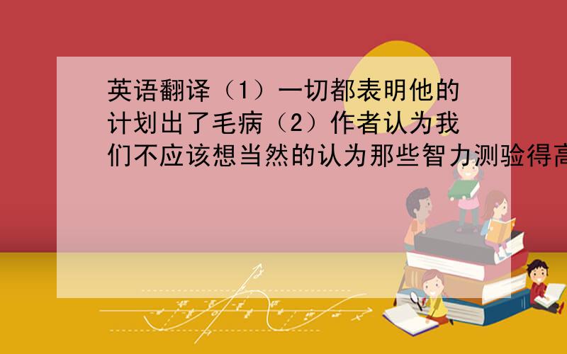 英语翻译（1）一切都表明他的计划出了毛病（2）作者认为我们不应该想当然的认为那些智力测验得高分的人在实际工作中就一定能干的好（3)我挑出几条英语习句,考了一下我的同班同学（4