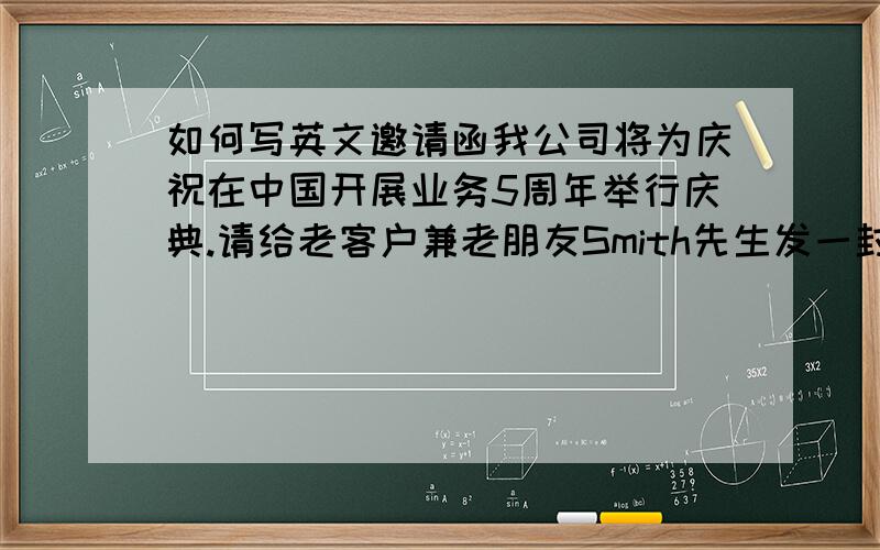 如何写英文邀请函我公司将为庆祝在中国开展业务5周年举行庆典.请给老客户兼老朋友Smith先生发一封邀请函,邀请他和他夫人到时前来参加庆祝活动. 庆典时间：4月28日上午10：00至下午2：00