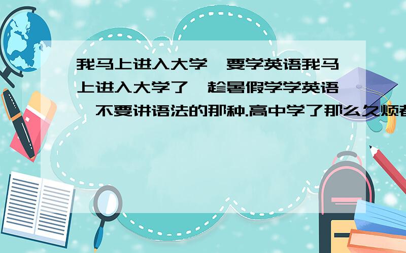 我马上进入大学,要学英语我马上进入大学了,趁暑假学学英语,不要讲语法的那种.高中学了那么久烦都烦死了,希望是全部口语的.另外,时间不能太长了,我还想玩一下子!