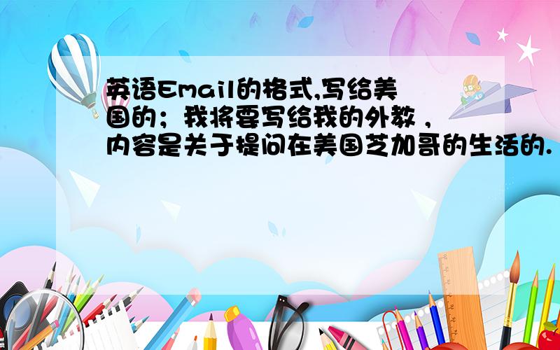 英语Email的格式,写给美国的；我将要写给我的外教 ,内容是关于提问在美国芝加哥的生活的.