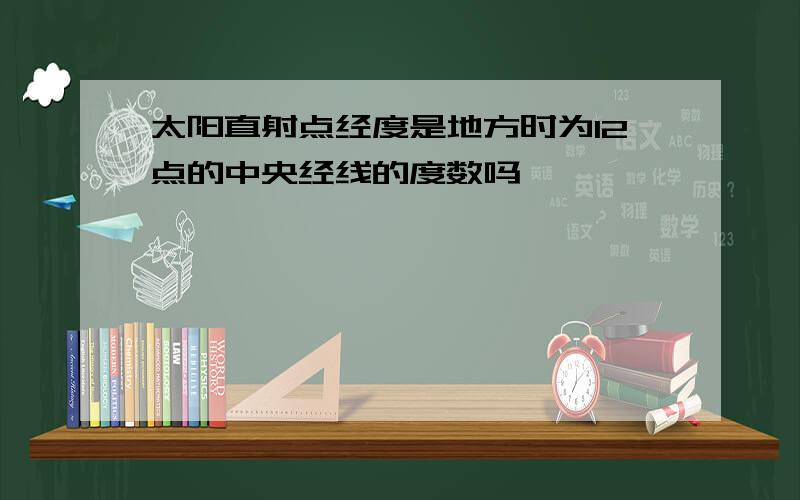 太阳直射点经度是地方时为12点的中央经线的度数吗