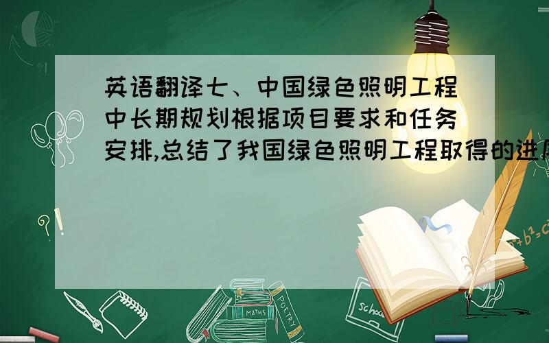 英语翻译七、中国绿色照明工程中长期规划根据项目要求和任务安排,总结了我国绿色照明工程取得的进展、存在的问题和面临的形势,提出了中国绿色照明工程的指导思想、基本原则和发展