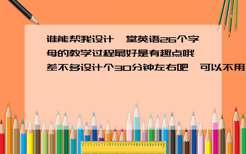 谁能帮我设计一堂英语26个字母的教学过程最好是有趣点哦,差不多设计个30分钟左右吧,可以不用一下子把26个字母全部教完,