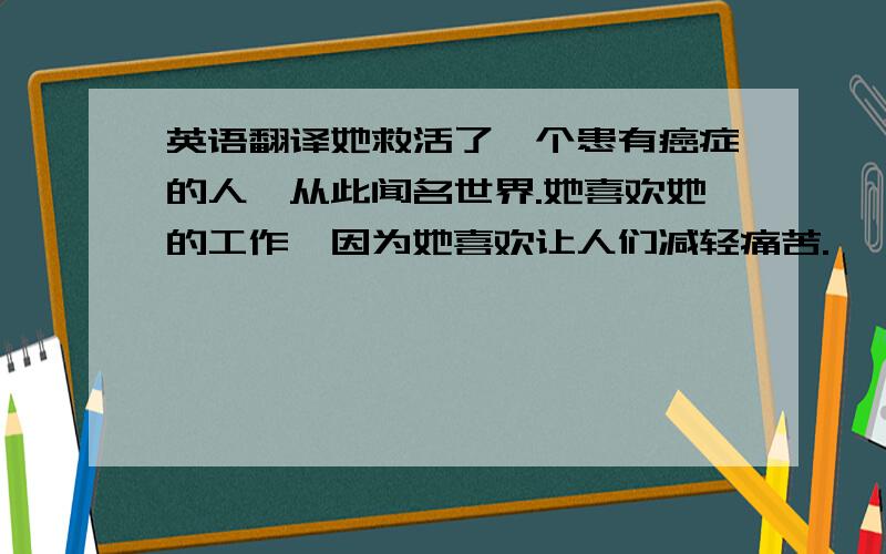 英语翻译她救活了一个患有癌症的人,从此闻名世界.她喜欢她的工作,因为她喜欢让人们减轻痛苦.