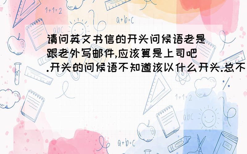 请问英文书信的开头问候语老是跟老外写邮件,应该算是上司吧.开头的问候语不知道该以什么开头.总不能一直写good day 或者good day to you.今天偶然开头直觉想写It's long time since we contact last time.