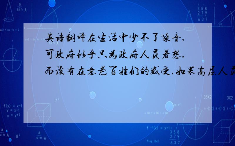 英语翻译在生活中少不了噪音,可政府似乎只为政府人员着想,而没有在意老百姓们的感受.如果高层人员能多为老百姓着想,减少噪音污染,并对这一方面加强约束,许多人也不会暂时性失聪.一个