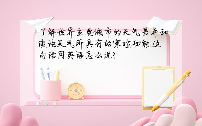 了解世界主要城市的天气差异和谈论天气所具有的寒暄功能.这句话用英语怎么说?